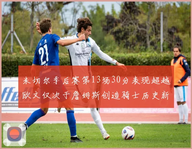 米切尔季后赛第13场30分表现超越欧文仅次于詹姆斯创造骑士历史新纪录
