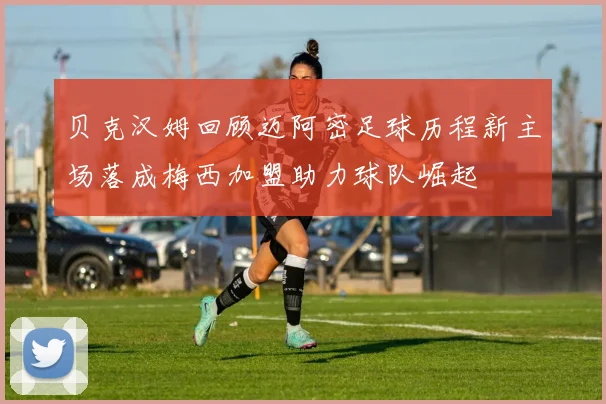 贝克汉姆回顾迈阿密足球历程新主场落成梅西加盟助力球队崛起