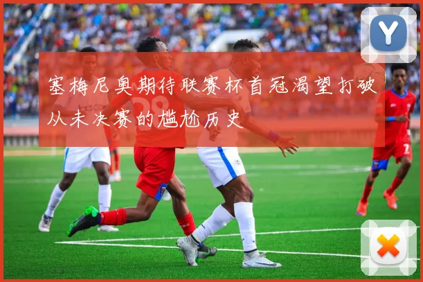 塞梅尼奥期待联赛杯首冠渴望打破从未决赛的尴尬历史