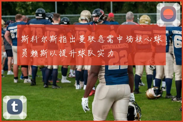 斯科尔斯指出曼联急需中场核心球员赖斯以提升球队实力