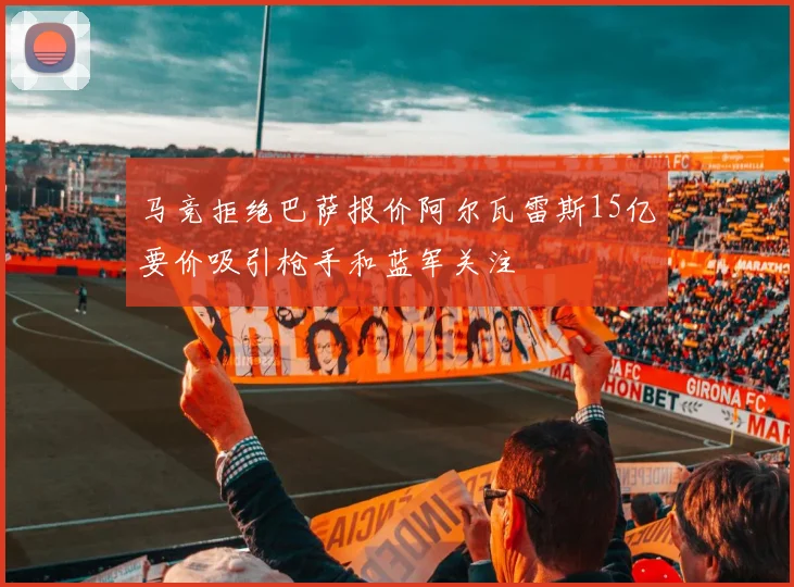 马竞拒绝巴萨报价阿尔瓦雷斯15亿要价吸引枪手和蓝军关注