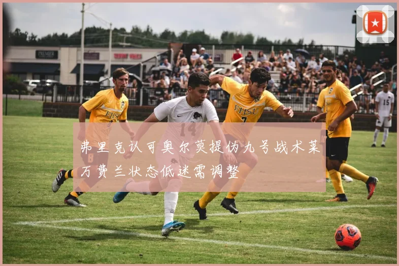 弗里克认可奥尔莫提伪九号战术莱万费兰状态低迷需调整