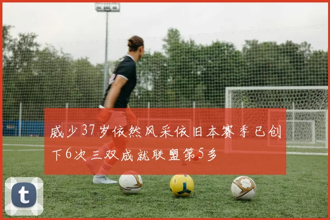 威少37岁依然风采依旧本赛季已创下6次三双成就联盟第5多