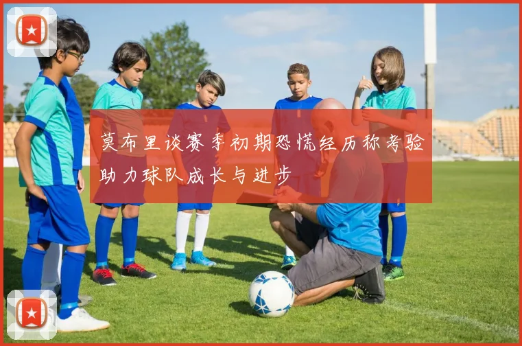 莫布里谈赛季初期恐慌经历称考验助力球队成长与进步