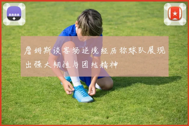 詹姆斯谈客场逆境经历称球队展现出强大韧性与团结精神