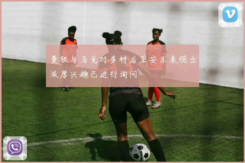 曼联与马竞对多特后卫安东表现出浓厚兴趣已进行询问