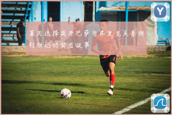 莱万选择离开巴萨与弗里克关系渐行渐远的背后故事