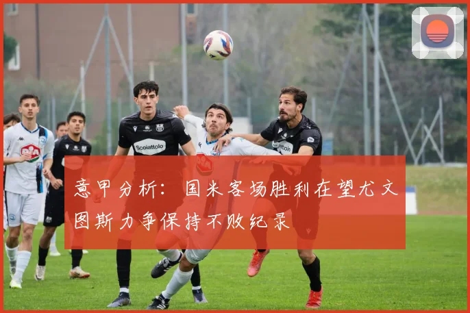 意甲分析：国米客场胜利在望尤文图斯力争保持不败纪录