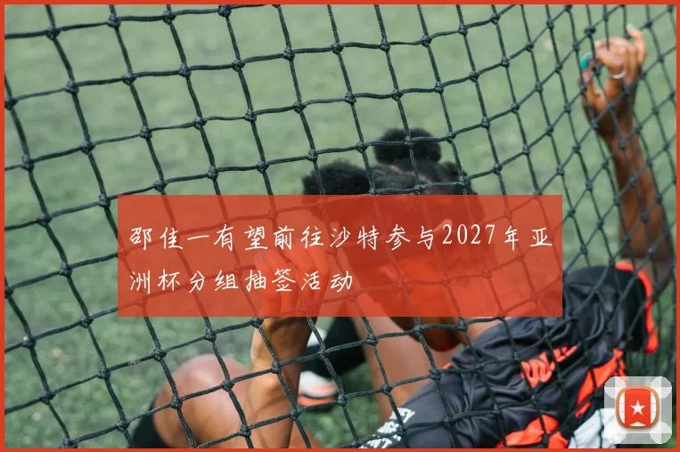 邵佳一有望前往沙特参与2027年亚洲杯分组抽签活动