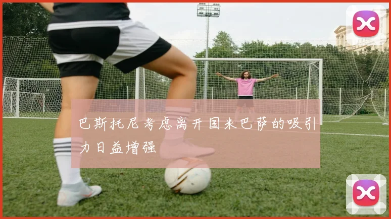 巴斯托尼考虑离开国米巴萨的吸引力日益增强