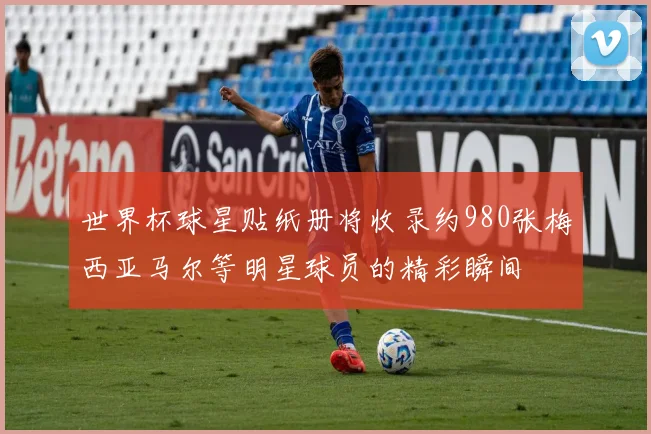 世界杯球星贴纸册将收录约980张梅西亚马尔等明星球员的精彩瞬间