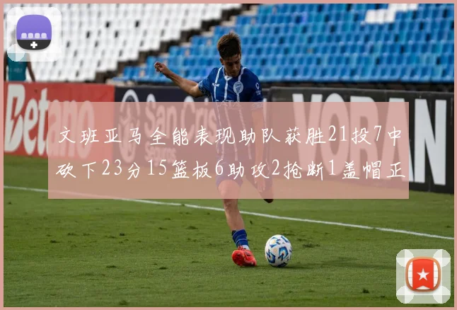 文班亚马全能表现助队获胜21投7中砍下23分15篮板6助攻2抢断1盖帽正负值14