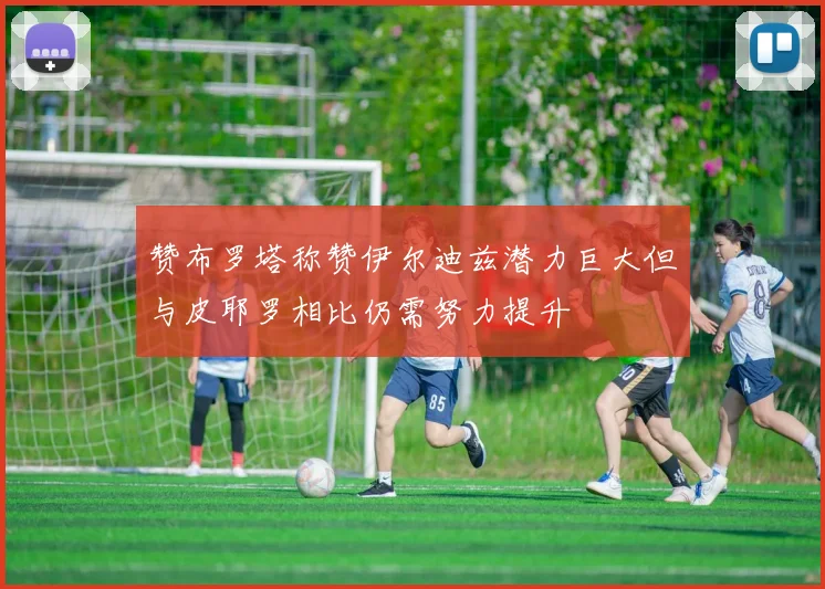 赞布罗塔称赞伊尔迪兹潜力巨大但与皮耶罗相比仍需努力提升
