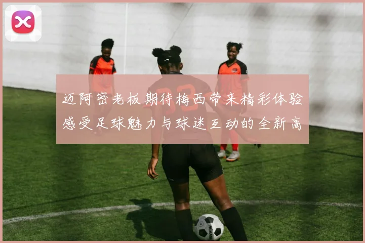迈阿密老板期待梅西带来精彩体验感受足球魅力与球迷互动的全新高度