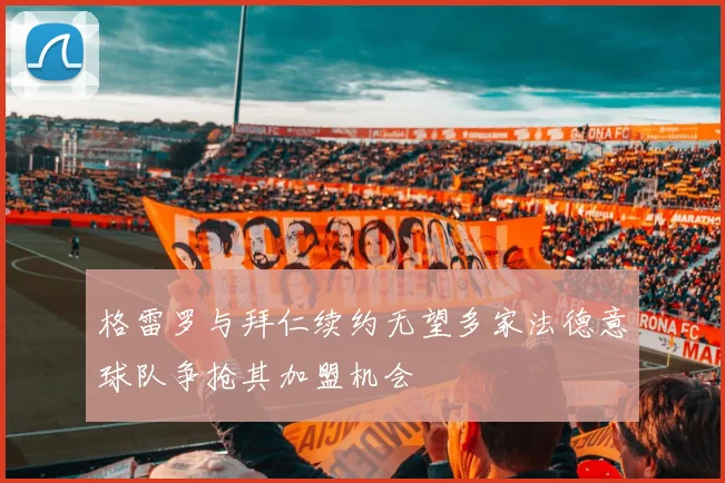 格雷罗与拜仁续约无望多家法德意球队争抢其加盟机会