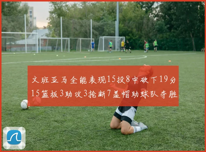 文班亚马全能表现15投8中砍下19分15篮板3助攻3抢断7盖帽助球队夺胜