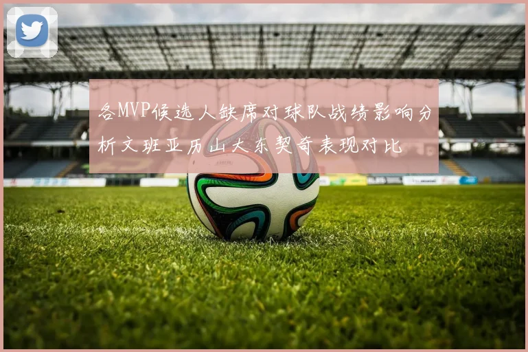 各MVP候选人缺席对球队战绩影响分析文班亚历山大东契奇表现对比