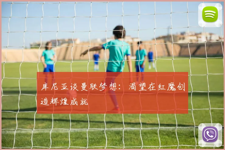 库尼亚谈曼联梦想：渴望在红魔创造辉煌成就